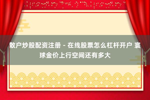散户炒股配资注册 - 在线股票怎么杠杆开户 寰球金价上行空间还有多大