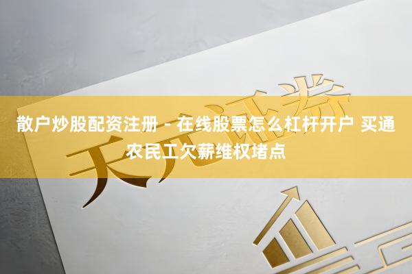 散户炒股配资注册 - 在线股票怎么杠杆开户 买通农民工欠薪维权堵点