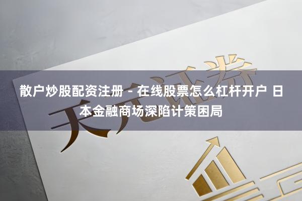 散户炒股配资注册 - 在线股票怎么杠杆开户 日本金融商场深陷计策困局