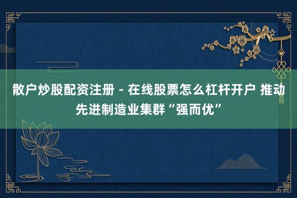 散户炒股配资注册 - 在线股票怎么杠杆开户 推动先进制造业集群“强而优”