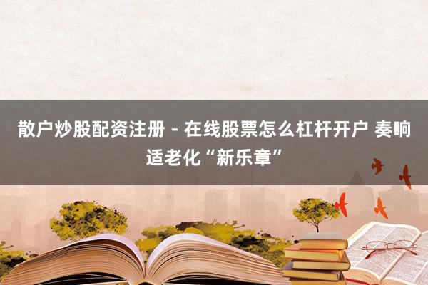 散户炒股配资注册 - 在线股票怎么杠杆开户 奏响适老化“新乐章”