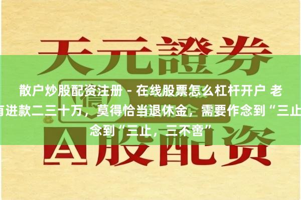 散户炒股配资注册 - 在线股票怎么杠杆开户 老东说念主有进款二三十万，莫得恰当退休金，需要作念到“三止，三不啻”