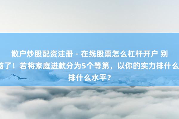 散户炒股配资注册 - 在线股票怎么杠杆开户 别被洗脑了！若将家庭进款分为5个等第，以你的实力排什么水平？