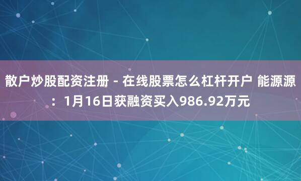 散户炒股配资注册 - 在线股票怎么杠杆开户 能源源：1月16日获融资买入986.92万元