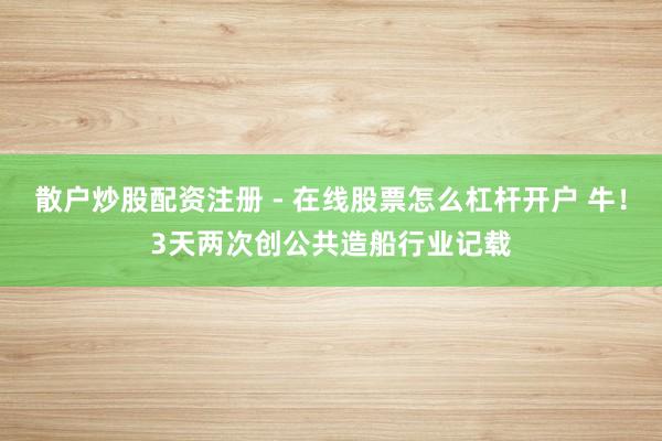 散户炒股配资注册 - 在线股票怎么杠杆开户 牛！3天两次创公共造船行业记载