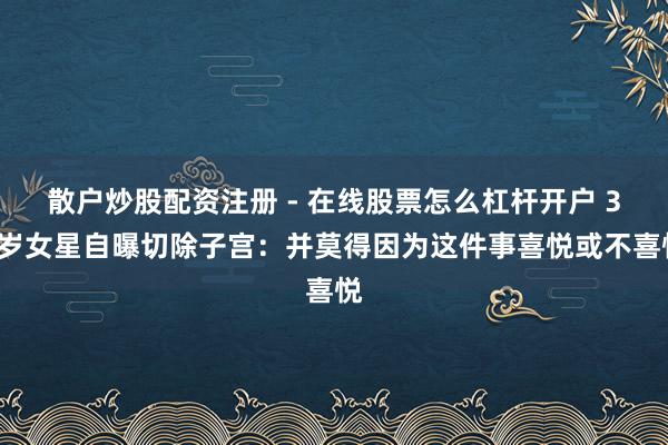 散户炒股配资注册 - 在线股票怎么杠杆开户 34岁女星自曝切除子宫：并莫得因为这件事喜悦或不喜悦