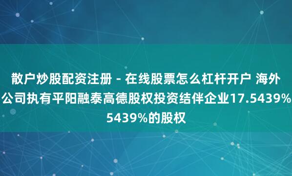 散户炒股配资注册 - 在线股票怎么杠杆开户 海外医学：公司执有平阳融泰高德股权投资结伴企业17.5439%的股权
