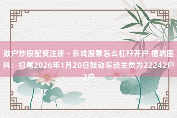 散户炒股配资注册 - 在线股票怎么杠杆开户 福瑞医科：扫尾2026年1月20日鼓动东谈主数为22242户