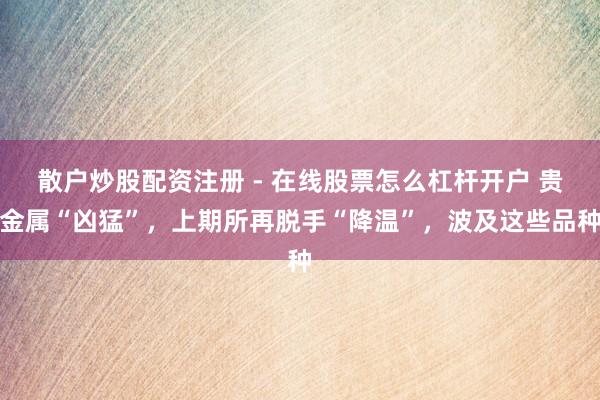散户炒股配资注册 - 在线股票怎么杠杆开户 贵金属“凶猛”，上期所再脱手“降温”，波及这些品种