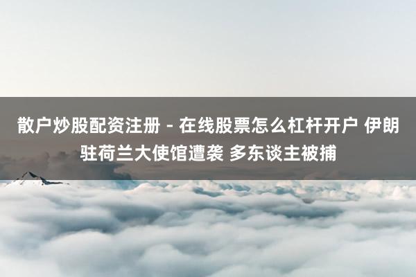散户炒股配资注册 - 在线股票怎么杠杆开户 伊朗驻荷兰大使馆遭袭 多东谈主被捕