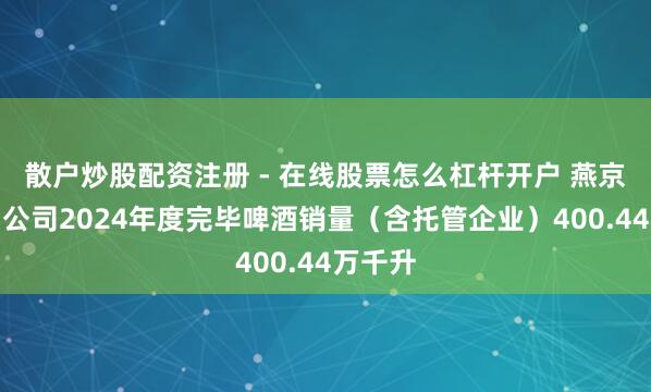 散户炒股配资注册 - 在线股票怎么杠杆开户 燕京啤酒：公司2024年度完毕啤酒销量（含托管企业）400.44万千升