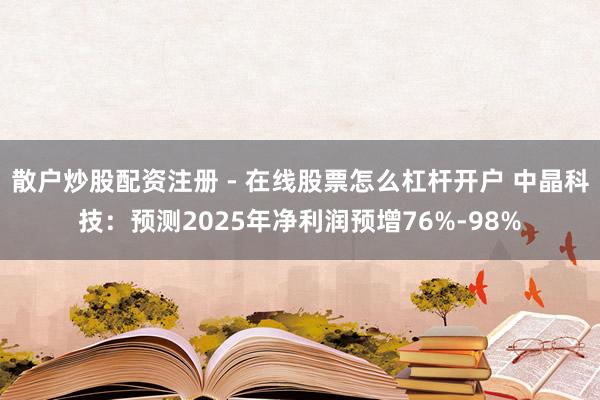 散户炒股配资注册 - 在线股票怎么杠杆开户 中晶科技：预测2025年净利润预增76%-98%