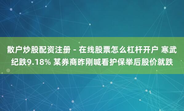 散户炒股配资注册 - 在线股票怎么杠杆开户 寒武纪跌9.18% 某券商昨刚喊看护保举后股价就跌