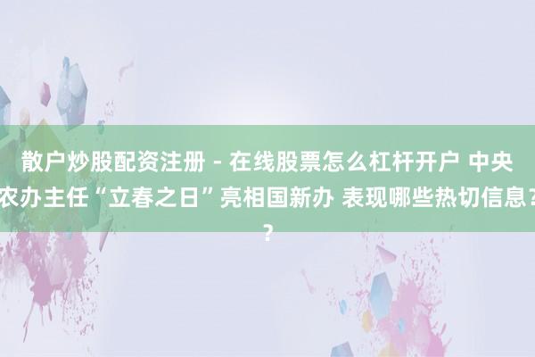 散户炒股配资注册 - 在线股票怎么杠杆开户 中央农办主任“立春之日”亮相国新办 表现哪些热切信息？