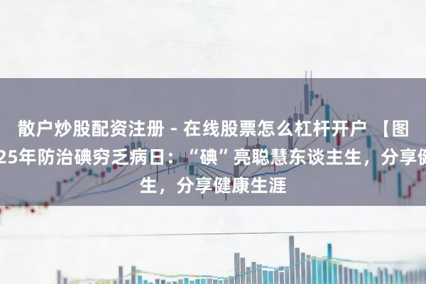 散户炒股配资注册 - 在线股票怎么杠杆开户 【图解】2025年防治碘穷乏病日：“碘”亮聪慧东谈主生，分享健康生涯