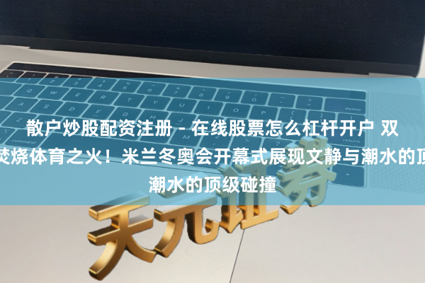 散户炒股配资注册 - 在线股票怎么杠杆开户 双主火把焚烧体育之火！米兰冬奥会开幕式展现文静与潮水的顶级碰撞