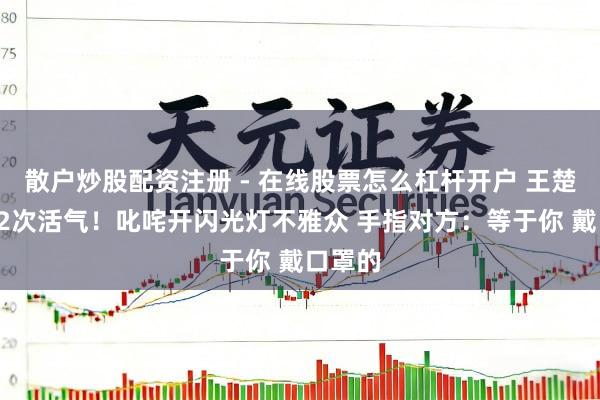 散户炒股配资注册 - 在线股票怎么杠杆开户 王楚钦2天2次活气！叱咤开闪光灯不雅众 手指对方：等于你 戴口罩的