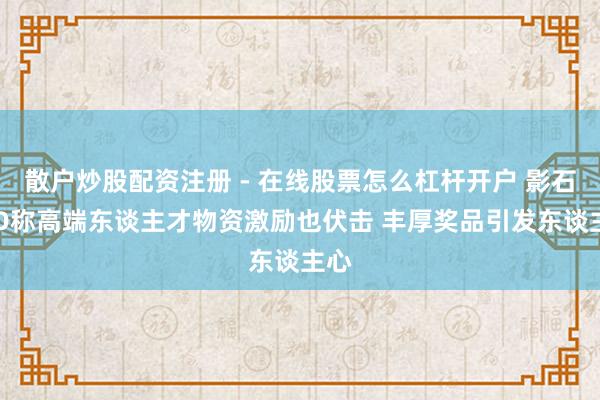 散户炒股配资注册 - 在线股票怎么杠杆开户 影石CEO称高端东谈主才物资激励也伏击 丰厚奖品引发东谈主心